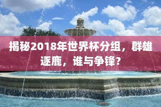 揭秘2018年世界杯分组，群雄逐鹿，谁与争锋？眉山市正发家政服务有限公司