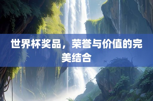 世界杯奖品，荣誉与价值的完美结合眉山市正发家政服务有限公司