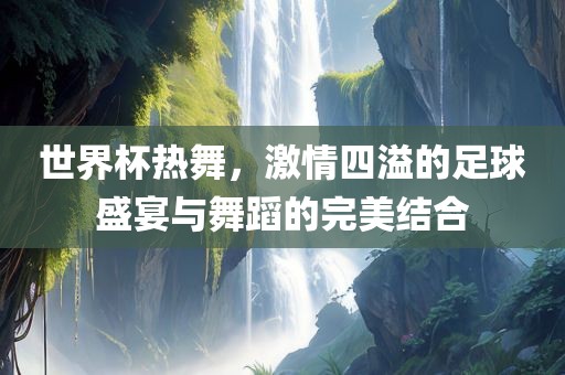世界杯热舞，激情四溢的足球盛宴与舞蹈的完美结合