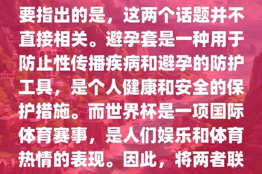 关于世界杯和避孕套的话题，需要指出的是，这两个话题并不直接相关。避孕套是一种用于防止性传播疾病和避孕的防护工具，是个人健康和安全的保护措施。而世界杯是一项国际体育赛事，是人们娱乐和体育热情的表现。因此，将两者联系在一起可能并不合适。眉山市正发家政服务有限公司