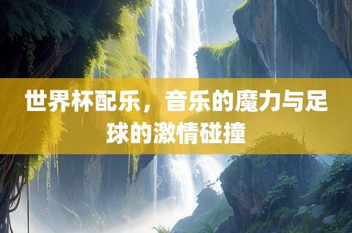 世界杯配乐，音乐的魔力与足球的激情碰撞