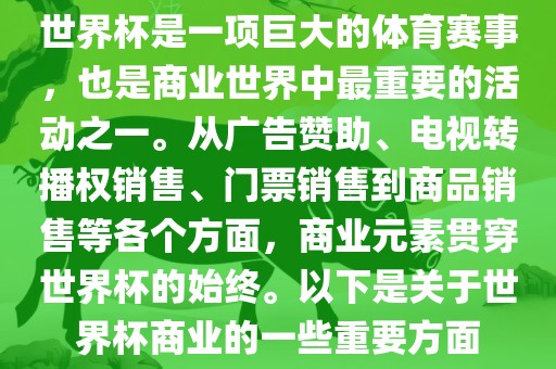 世界杯是一项巨大的体育赛事，也是商业世界中最重要的活动之一。从广告赞助、电视转播权销售、门票销售到商品销售等各个方面，商业元素贯穿世界杯的始终。以下是关于世界杯商业的一些重要方面