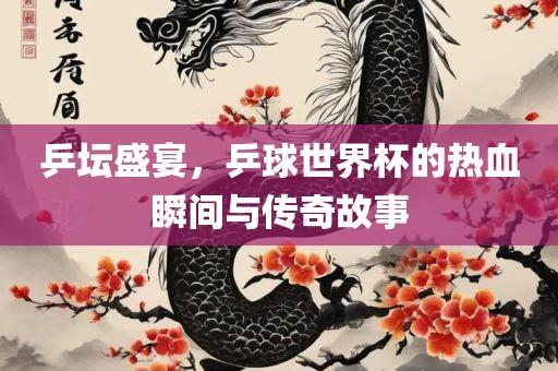乒坛盛宴，乒球世界杯的热血瞬间与传奇故事眉山市正发家政服务有限公司