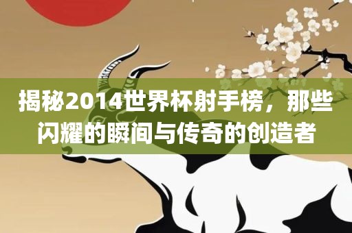 揭秘2014世界杯射手榜，那些闪耀的瞬间与传奇的创造者