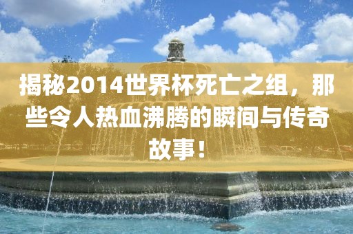揭秘2014世界杯死亡之组，那些令人热血沸腾的瞬间与传奇故事！