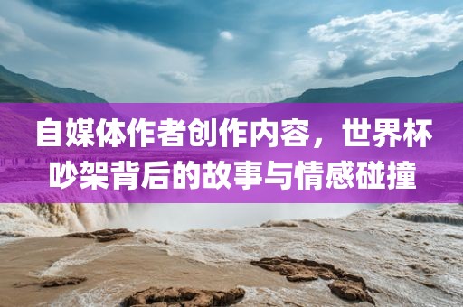 自媒体作者创作内容，世界杯吵架背后的故事与情感碰撞眉山市正发家政服务有限公司