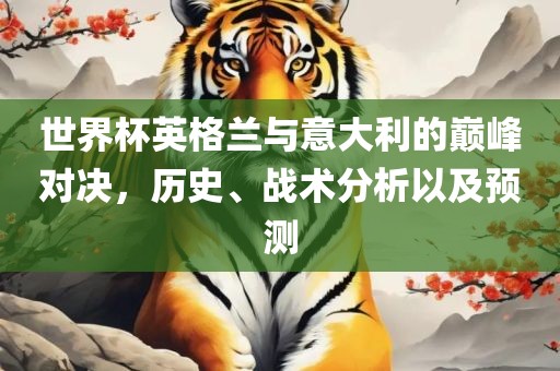 世界杯英格兰与意大利的巅峰对决，历史、战术分析以及预测