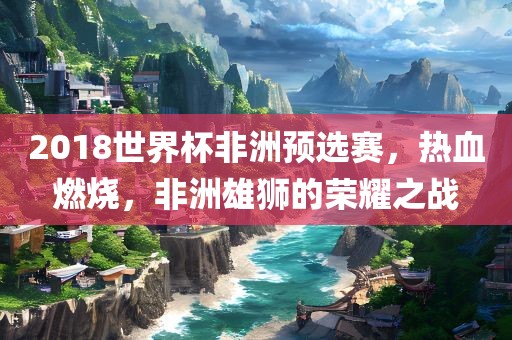 2018世界杯非洲预选赛，热血燃烧，非洲雄狮的荣耀之战
