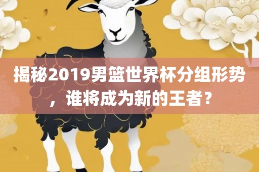 揭秘2019男篮世界杯分组形势，谁将成为新的王者？