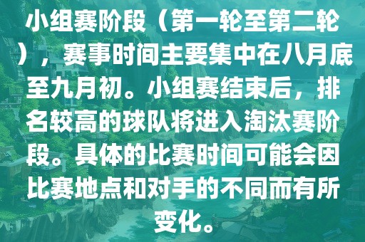 小组赛阶段（第一轮至第二轮），赛事时间主要集中在八月底至九月初。小组赛结束后，排名较高的球队将进入淘汰赛阶段。具体的比赛时间可能会因比赛地点和对手的不同而有所变化。