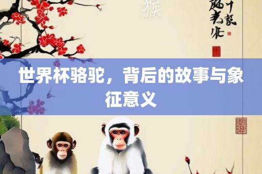 世界杯骆驼，背后的故事与象征意义眉山市正发家政服务有限公司