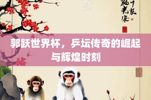 郭跃世界杯，乒坛传奇的崛起与辉煌时刻