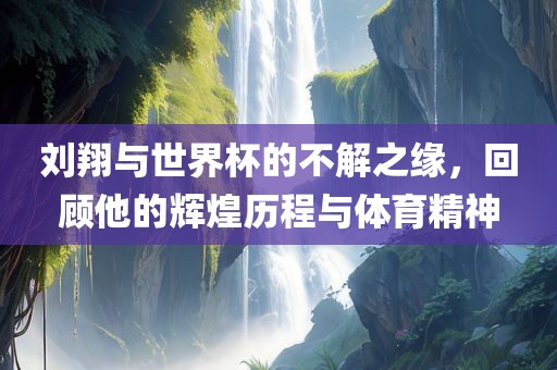 刘翔与世界杯的不解之缘，回顾他的辉煌历程与体育精神