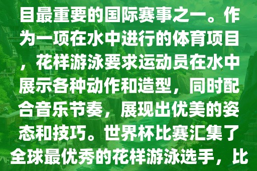 花样游泳世界杯是花样游泳项目最重要的国际赛事之一。作为一项在水中进行的体育项目，花样游泳要求运动员在水中展示各种动作和造型，同时配合音乐节奏，展现出优美的姿态和技巧。世界杯比赛汇集了全球最优秀的花样游泳选手，比赛精彩纷呈，备受关注。