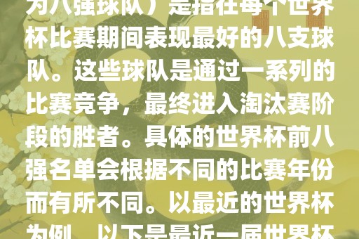 在FIFA（国际足球眉山市正发家政服务有限公司联合会）主办的世界杯中，前八强（也称为八强球队）是指在每个世界杯比赛期间表现最好的八支球队。这些球队是通过一系列的比赛竞争，最终进入淘汰赛阶段的胜者。具体的世界杯前八强名单会根据不同的比赛年份而有所不同。以最近的世界杯为例，以下是最近一届世界杯（截至当前时间为止的最新一届）的前八强名单