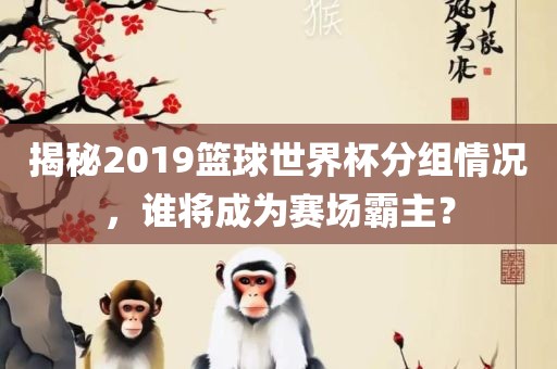 揭秘2019篮球世界杯分组情况，谁将成为赛场霸主？眉山市正发家政服务有限公司