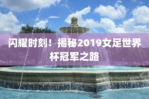 闪耀时刻！揭秘2019女足世界杯冠军之路