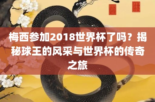 梅西参加2018世界杯了吗？揭秘球王的风采与世界杯的传奇之旅