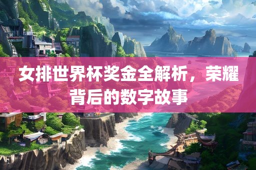 女排世界杯奖金全解析，荣耀背后的数字故事眉山市正发家政服务有限公司