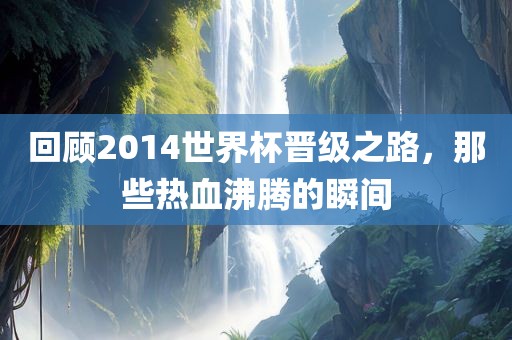 回顾2014世界杯晋级之路，那些热血沸腾的瞬间