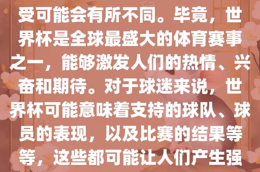 关于世界杯心情，每个人的感受可能会有所不同。毕竟，世界杯是全球最盛大的体育赛事之一，能够激发人们的热情、兴奋和期待。对于球迷来说，世界杯可能意味着支持的球队、球员的表现，以及比赛的结果等等，这些都可能让人们产生强烈的情感反应。眉山市正发家政服务有限公司