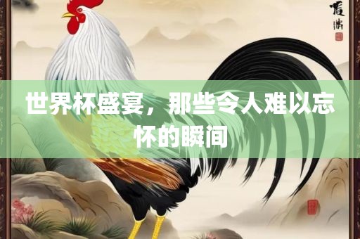 世界杯盛宴，那些令人难以忘怀的瞬间