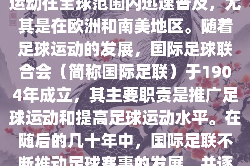 世界杯的由来可以追溯到19世纪末的奥林匹克运动会足球比赛。在随后的几十年里，足球运动在全球范围内迅速普及，尤其是在欧洲和南美地区。随着足球运动的发展，国际足球联合会（简称国际足联）于1904年成立，其主要职责是推广足球运动和提高足球运动水平。在随后的几十年中，国际足联不断推动足球赛事的发展，并逐渐形成了一系列的足球赛事体系。其中最为著名的就是世界杯足球赛。