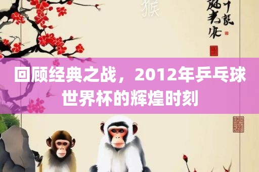 回顾经典之战，2012年乒乓球世界杯的辉煌时刻