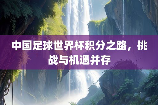 中国足球世界杯积分之路，挑战与机遇并存