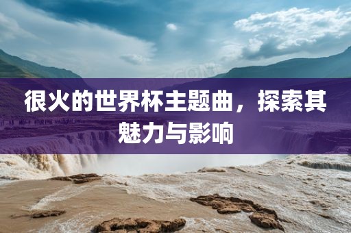 很火的世界杯主题曲，探索其魅力与影响