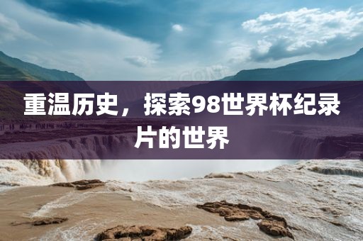 重温历史，探索98世界杯纪录片的世界眉山市正发家政服务有限公司