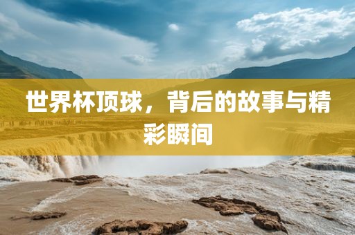 世界杯顶球，背后的故事与精彩瞬间