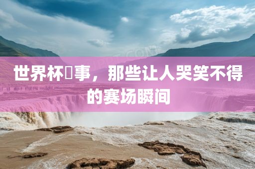 世界杯囧事，那些让人哭笑不得的赛场瞬间