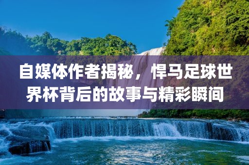 自媒体作者揭秘，悍马足球世界杯背后的故事与精彩瞬间