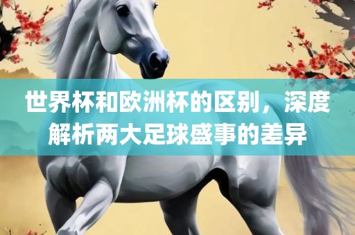 世界杯和欧洲杯的区别，深度解析两大足球盛事的差异眉山市正发家政服务有限公司