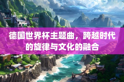 德国世界杯主题曲，跨越时代的旋律与文化的融合