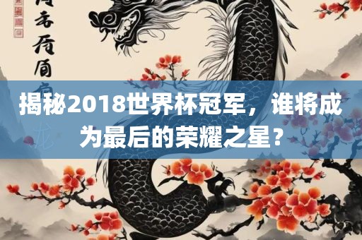 揭秘2018世界杯冠军，谁将成为最后的荣耀之星？眉山市正发家政服务有限公司