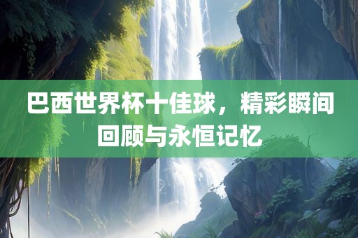 巴西世界杯十佳球，精彩瞬间回顾与永恒记忆眉山市正发家政服务有限公司