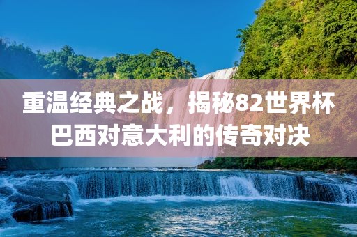 重温经典之战，揭秘82世界杯巴西对意大利的传奇对决眉山市正发家政服务有限公司