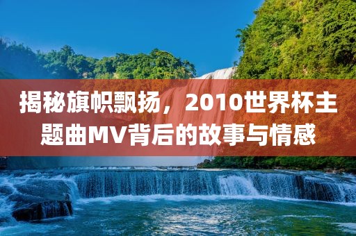 揭秘旗帜飘扬，2010世界杯主题曲MV背后的故事与情感