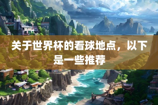 关于世界杯的看球地点，以下是一些推荐眉山市正发家政服务有限公司