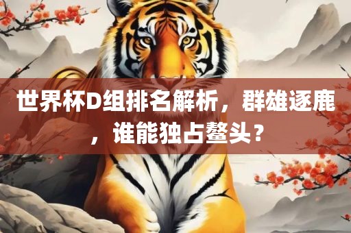 世界杯D组排名解析，群雄逐鹿，谁能独占鳌头？眉山市正发家政服务有限公司
