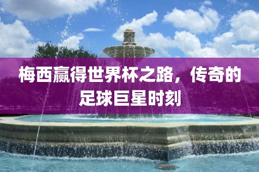 眉山市正发家政服务有限公司梅西赢得世界杯之路，传奇的足球巨星时刻