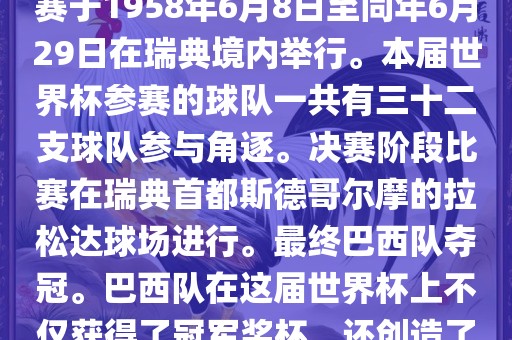 1. 比赛时间，1958年瑞典世界杯是第6届世界杯足球赛事。比赛于1958年6月8日至同年6月29日在瑞典境内举行。本届世界杯参赛的球队一共有三十二支球队参与角逐。决赛阶段比赛在瑞典首都斯德哥尔摩的拉松达球场进行。最终巴西队夺冠。巴西队在这届世界杯上不仅获得了冠军奖杯，还创造了著名的桑巴军团，为后来的足球历史留下了深刻的印记。