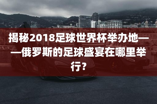 揭秘2018足球世界杯举办地——俄罗斯的足球盛宴在哪里举行？