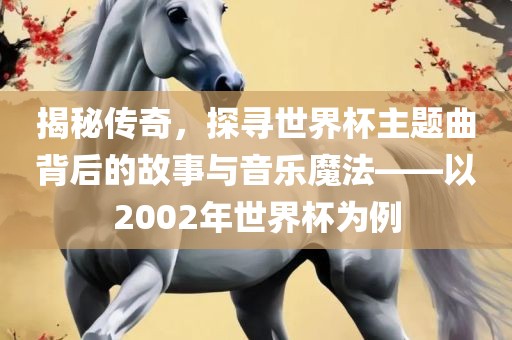 揭秘传奇，探寻世界杯主题曲背后的故事与音乐魔法——以2002年世界杯为例