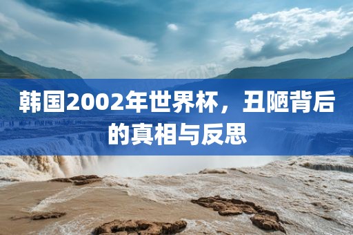 韩国2002年世界杯，丑陋背后的真相与反思