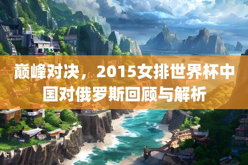 巅峰对决，2015女排世界杯中国对俄罗斯回顾与解析眉山市正发家政服务有限公司