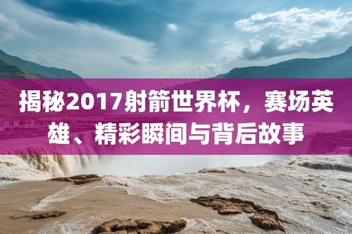 揭秘2017射箭世界杯，赛场英雄、精彩瞬间与背后故事