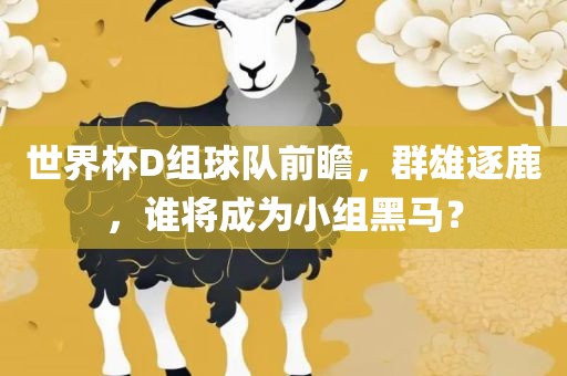世界杯D组球队前瞻，群雄逐鹿，谁将成为小组黑眉山市正发家政服务有限公司马？